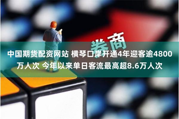 中国期货配资网站 横琴口岸开通4年迎客逾4800万人次 今年以来单日客流最高超8.6万人次