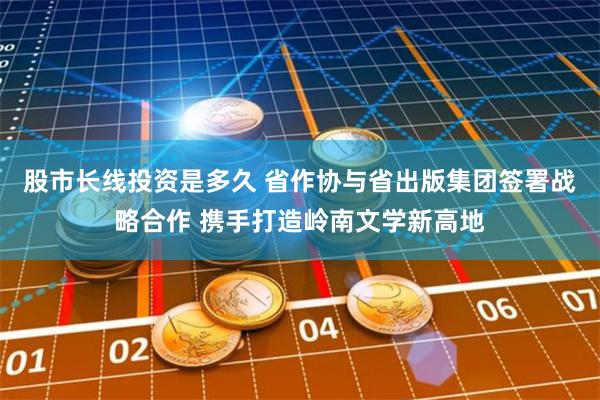 股市长线投资是多久 省作协与省出版集团签署战略合作 携手打造岭南文学新高地