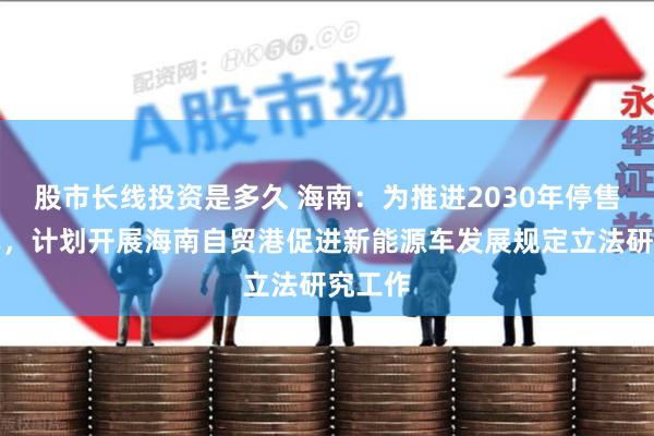 股市长线投资是多久 海南：为推进2030年停售燃油车，计划开展海南自贸港促进新能源车发展规定立法研究工作