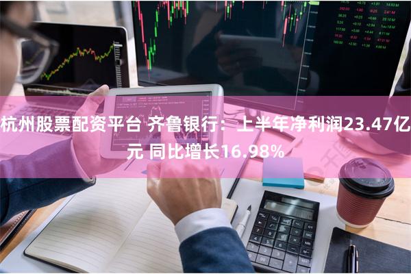 杭州股票配资平台 齐鲁银行：上半年净利润23.47亿元 同比增长16.98%