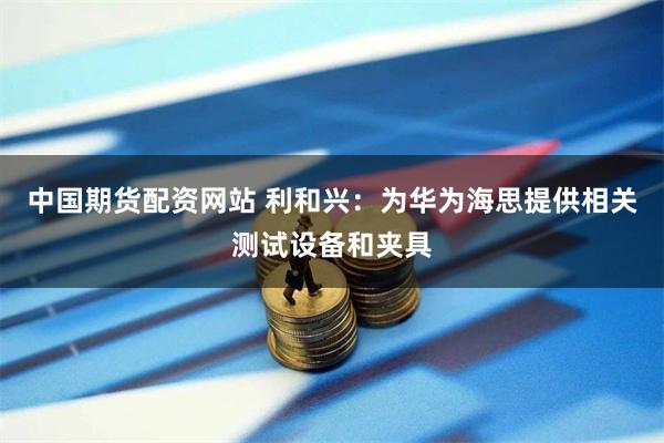 中国期货配资网站 利和兴：为华为海思提供相关测试设备和夹具