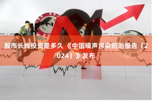 股市长线投资是多久 《中国噪声污染防治报告（2024）》发布
