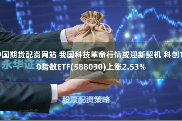 中国期货配资网站 我国科技革命行情或迎新契机 科创100指数ETF(588030)上涨2.53%