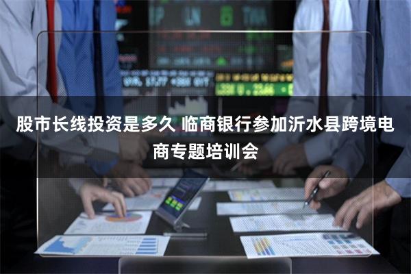 股市长线投资是多久 临商银行参加沂水县跨境电商专题培训会