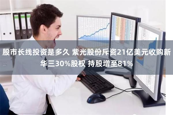 股市长线投资是多久 紫光股份斥资21亿美元收购新华三30%股权 持股增至81%