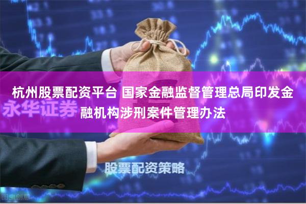 杭州股票配资平台 国家金融监督管理总局印发金融机构涉刑案件管理办法