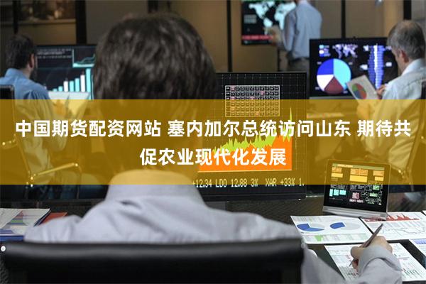 中国期货配资网站 塞内加尔总统访问山东 期待共促农业现代化发展