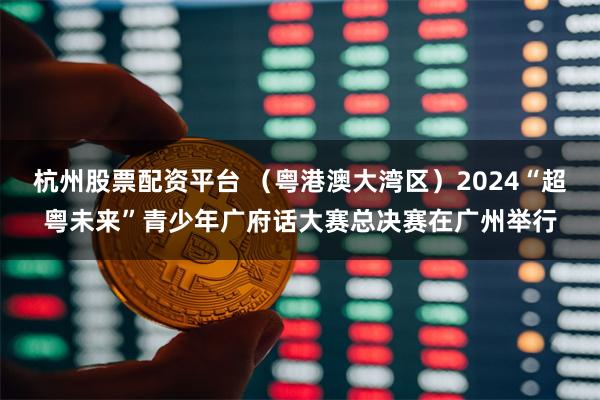 杭州股票配资平台 （粤港澳大湾区）2024“超粤未来”青少年广府话大赛总决赛在广州举行