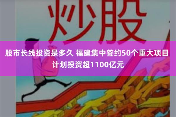 股市长线投资是多久 福建集中签约50个重大项目 计划投资超1100亿元