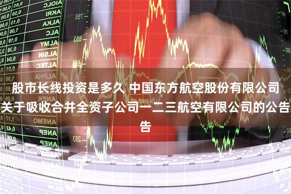 股市长线投资是多久 中国东方航空股份有限公司关于吸收合并全资子公司一二三航空有限公司的公告