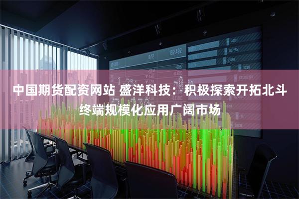 中国期货配资网站 盛洋科技：积极探索开拓北斗终端规模化应用广阔市场