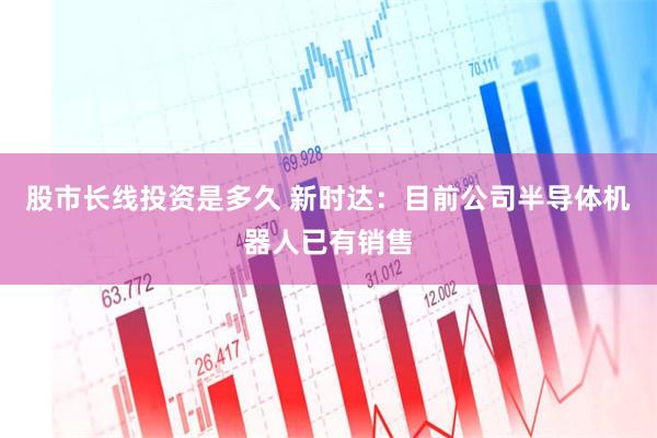 股市长线投资是多久 新时达：目前公司半导体机器人已有销售