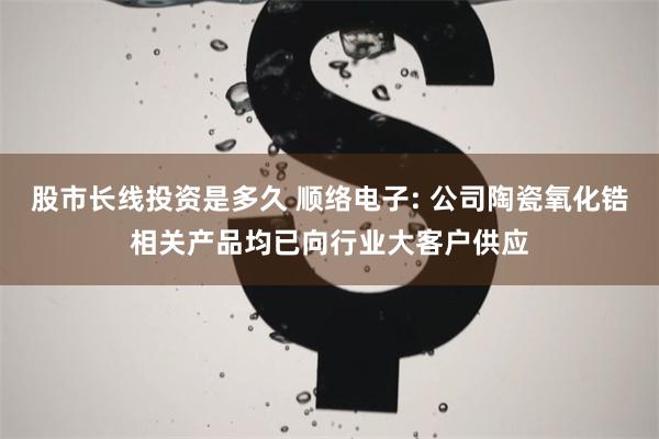 股市长线投资是多久 顺络电子: 公司陶瓷氧化锆相关产品均已向行业大客户供应