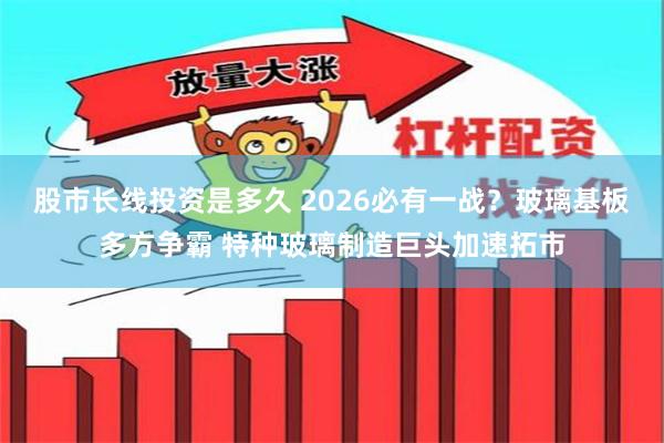 股市长线投资是多久 2026必有一战？玻璃基板多方争霸 特种玻璃制造巨头加速拓市