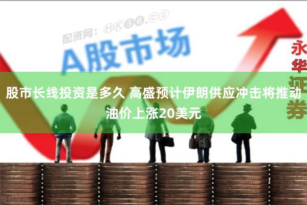股市长线投资是多久 高盛预计伊朗供应冲击将推动油价上涨20美元