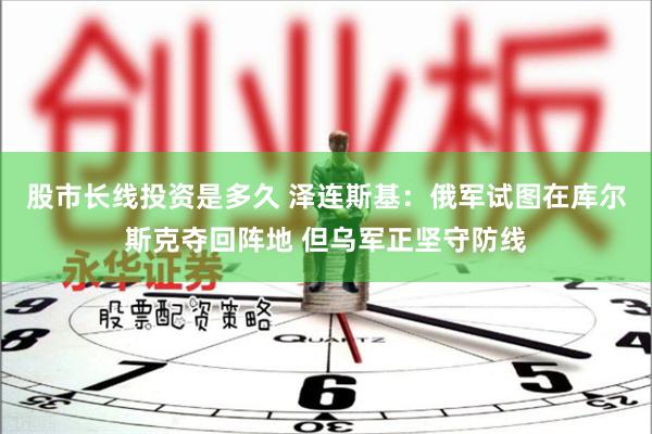 股市长线投资是多久 泽连斯基：俄军试图在库尔斯克夺回阵地 但乌军正坚守防线