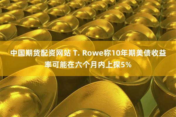 中国期货配资网站 T. Rowe称10年期美债收益率可能在六个月内上探5%