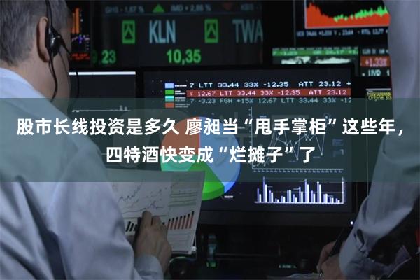 股市长线投资是多久 廖昶当“甩手掌柜”这些年，四特酒快变成“烂摊子”了