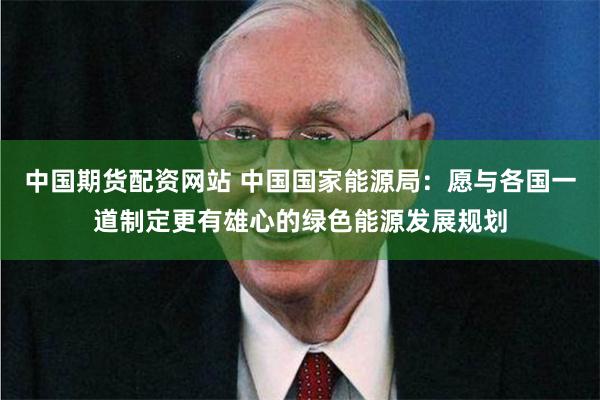中国期货配资网站 中国国家能源局：愿与各国一道制定更有雄心的绿色能源发展规划