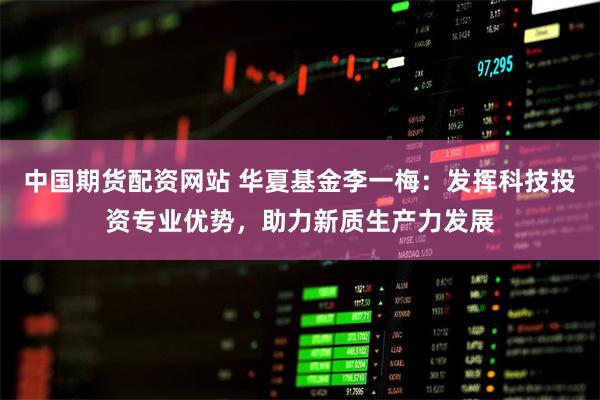 中国期货配资网站 华夏基金李一梅：发挥科技投资专业优势，助力新质生产力发展