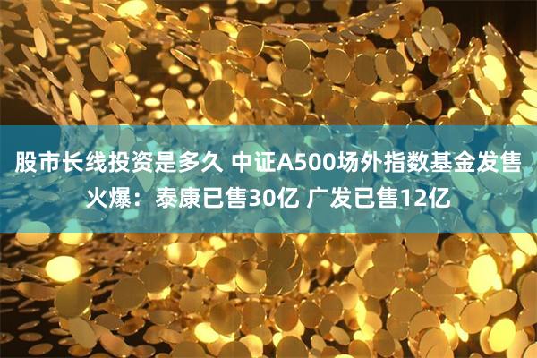 股市长线投资是多久 中证A500场外指数基金发售火爆：泰康已售30亿 广发已售12亿