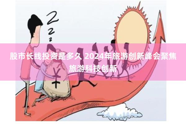 股市长线投资是多久 2024年旅游创新峰会聚焦旅游科技创新