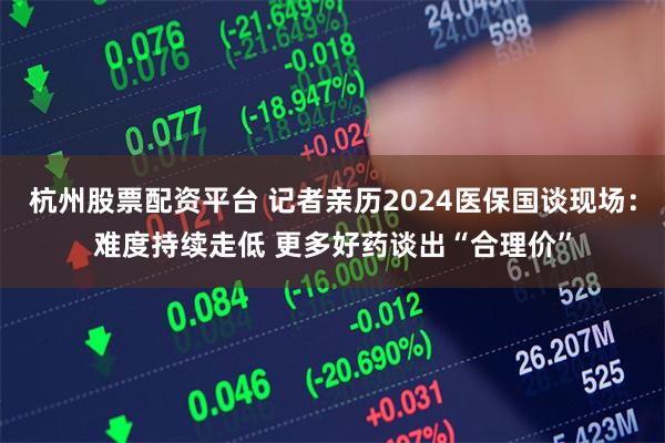杭州股票配资平台 记者亲历2024医保国谈现场：难度持续走低 更多好药谈出“合理价”