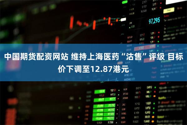 中国期货配资网站 维持上海医药“沽售”评级 目标价下调至12.87港元