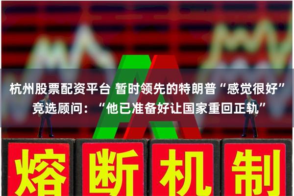 杭州股票配资平台 暂时领先的特朗普“感觉很好” 竞选顾问：“他已准备好让国家重回正轨”