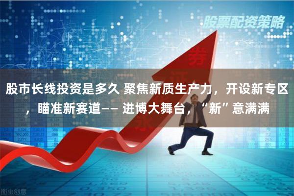 股市长线投资是多久 聚焦新质生产力，开设新专区，瞄准新赛道—— 进博大舞台，“新”意满满