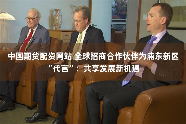 中国期货配资网站 全球招商合作伙伴为浦东新区“代言”：共享发展新机遇