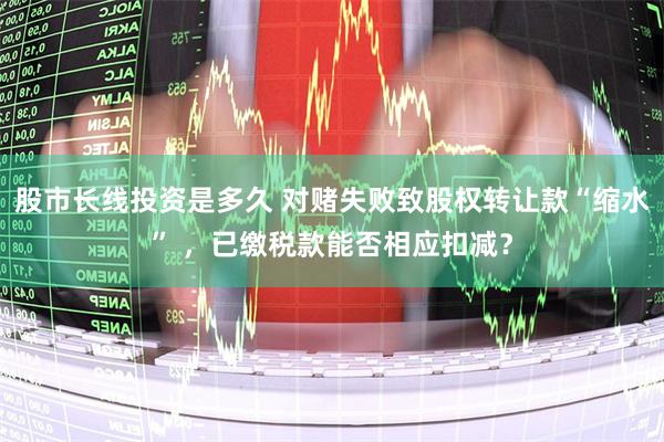 股市长线投资是多久 对赌失败致股权转让款“缩水” ，已缴税款能否相应扣减？
