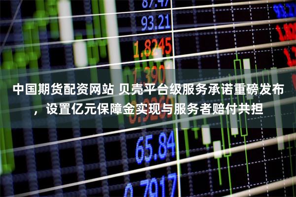 中国期货配资网站 贝壳平台级服务承诺重磅发布，设置亿元保障金实现与服务者赔付共担