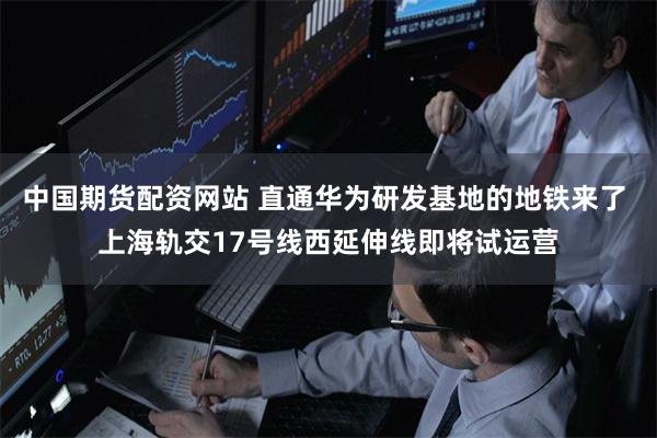 中国期货配资网站 直通华为研发基地的地铁来了 上海轨交17号线西延伸线即将试运营