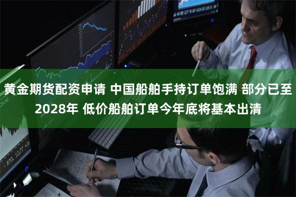黄金期货配资申请 中国船舶手持订单饱满 部分已至2028年 低价船舶订单今年底将基本出清