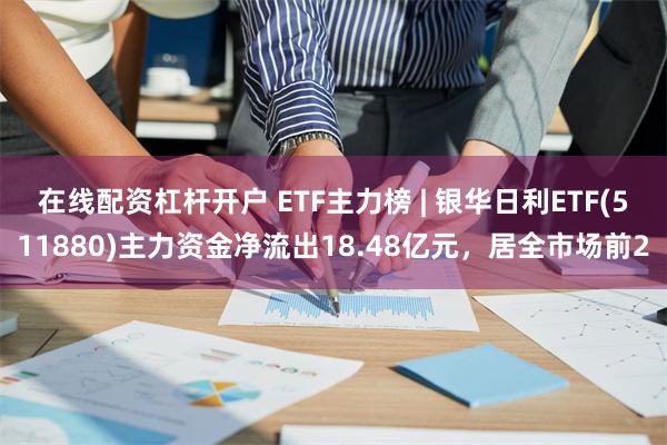 在线配资杠杆开户 ETF主力榜 | 银华日利ETF(511880)主力资金净流出18.48亿元，居全市场前2
