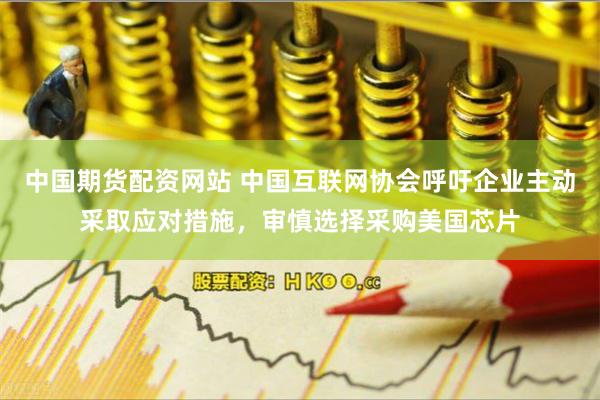 中国期货配资网站 中国互联网协会呼吁企业主动采取应对措施，审慎选择采购美国芯片