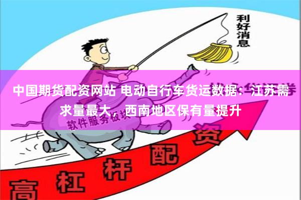 中国期货配资网站 电动自行车货运数据：江苏需求量最大，西南地区保有量提升
