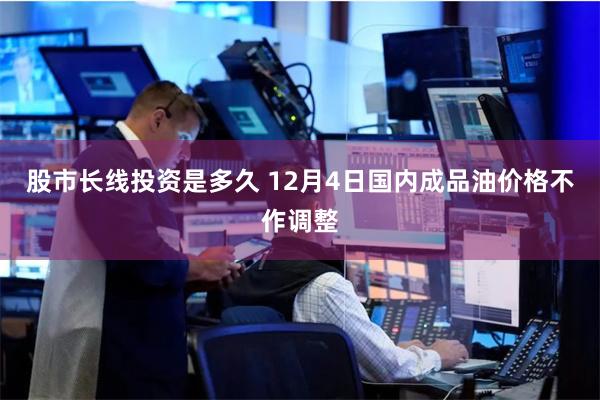股市长线投资是多久 12月4日国内成品油价格不作调整