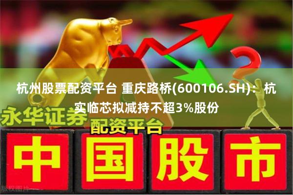 杭州股票配资平台 重庆路桥(600106.SH)：杭实临芯拟减持不超3%股份