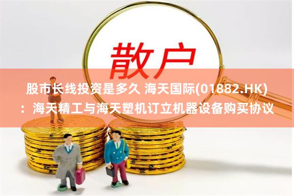 股市长线投资是多久 海天国际(01882.HK)：海天精工与海天塑机订立机器设备购买协议
