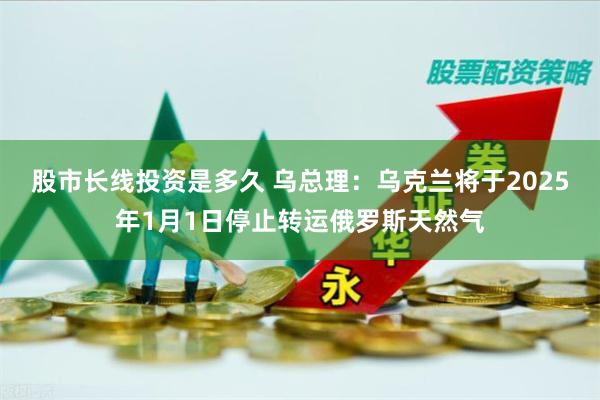 股市长线投资是多久 乌总理：乌克兰将于2025年1月1日停止转运俄罗斯天然气