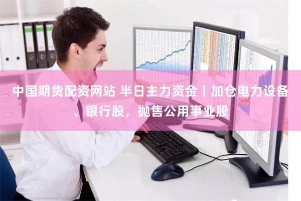 中国期货配资网站 半日主力资金丨加仓电力设备、银行股，抛