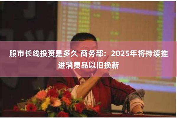 股市长线投资是多久 商务部：2025年将持续推进消费品以