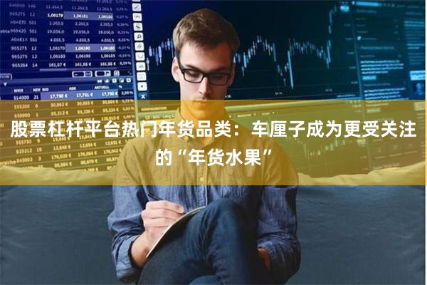 股票杠杆平台热门年货品类：车厘子成为更受关注的“年货水果”